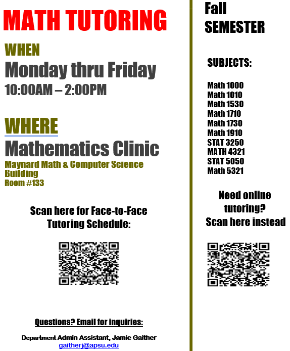 Math Clinic Times F26 A two-column flyer advertising math tutoring for the fall semester. The left column has a white background with a large red “MATH TUTORING” heading. It lists weekday, in-person tutoring from 10:00 AM to 2:00 PM at the Mathematics Clinic in Room #133 of the Maynard Math & Computer Science Building. A QR code appears below the instructions to scan for the face-to-face tutoring schedule. Contact information is provided at the bottom. The right column lists the fall-semester subjects covered, including several mathematics and statistics courses. A second QR code appears below instructions for accessing online tutoring. The columns are separated by a thin olive-green vertical line. Most text is black, with olive-green section headings and a blue email address. Alt-text: Fall-semester math tutoring flyer with in-person hours, location, covered courses, two QR codes, and contact information. Transcribed Text: MATH TUTORING WHEN Monday thru Friday 10:00AM – 2:00PM WHERE Mathematics Clinic Maynard Math & Computer Science Building Room #133 Scan here for Face-to-Face Tutoring Schedule: Fall SEMESTER SUBJECTS: Math 1000 Math 1010 Math 1530 Math 1710 Math 1730 Math 1910 STAT 3250 MATH 4321 STAT 5050 Math 5321 Need online tutoring? Scan here instead Questions? Email for inquiries: Department Admin Assistant, Jamie Gaither gaitherj@apsu.edu